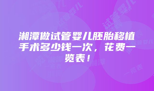 湘潭做试管婴儿胚胎移植手术多少钱一次，花费一览表！