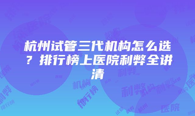 杭州试管三代机构怎么选？排行榜上医院利弊全讲清