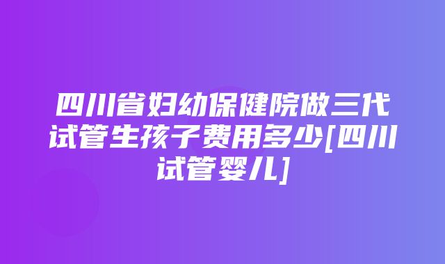 四川省妇幼保健院做三代试管生孩子费用多少[四川试管婴儿]