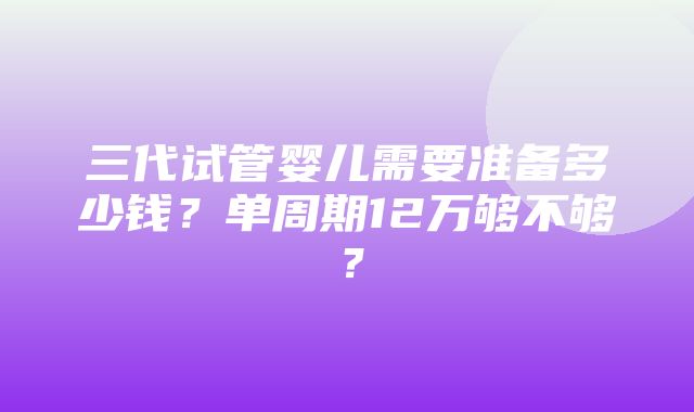 三代试管婴儿需要准备多少钱？单周期12万够不够？