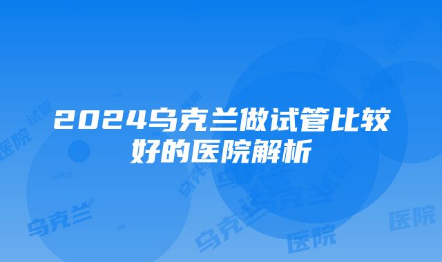 2024乌克兰做试管比较好的医院解析