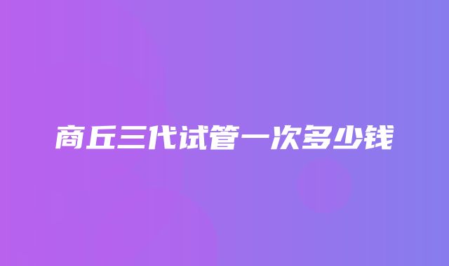 商丘三代试管一次多少钱