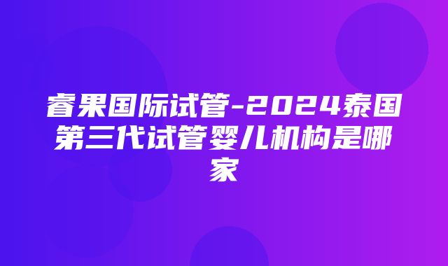 睿果国际试管-2024泰国第三代试管婴儿机构是哪家