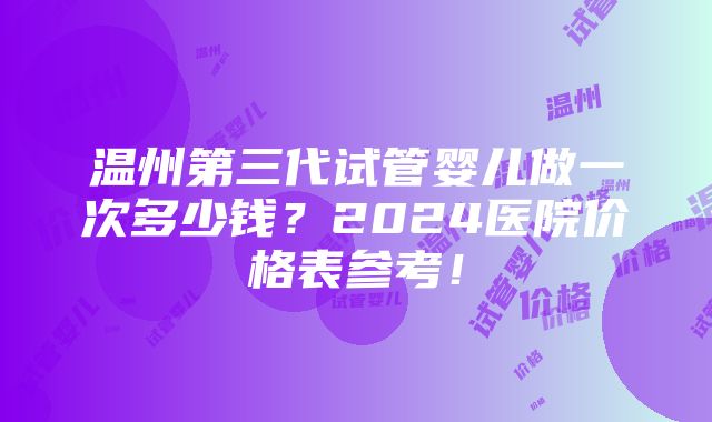 温州第三代试管婴儿做一次多少钱？2024医院价格表参考！