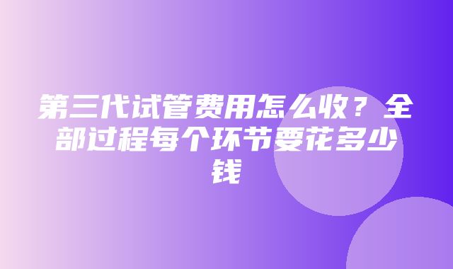 第三代试管费用怎么收？全部过程每个环节要花多少钱