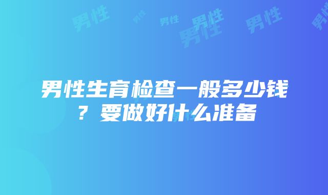 男性生育检查一般多少钱？要做好什么准备