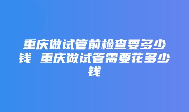 重庆做试管前检查要多少钱 重庆做试管需要花多少钱