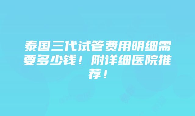 泰国三代试管费用明细需要多少钱！附详细医院推荐！