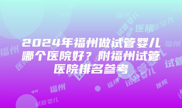 2024年福州做试管婴儿哪个医院好？附福州试管医院排名参考