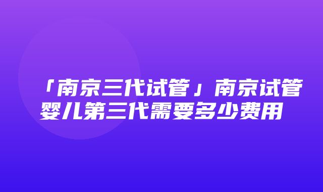 「南京三代试管」南京试管婴儿第三代需要多少费用