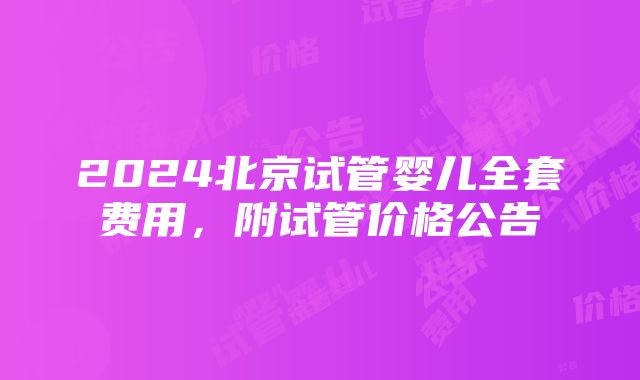 2024北京试管婴儿全套费用，附试管价格公告