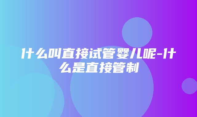 什么叫直接试管婴儿呢-什么是直接管制