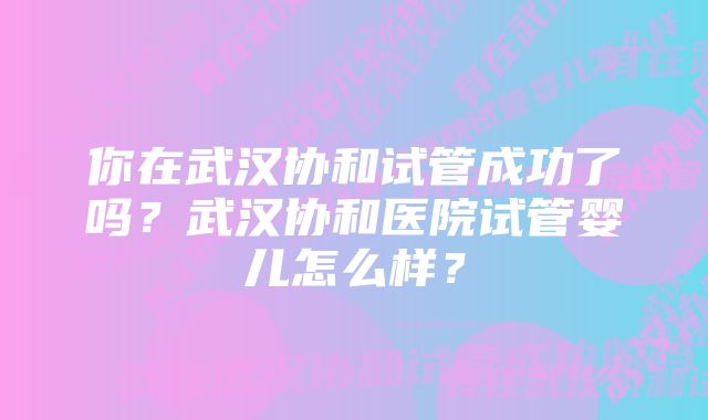 你在武汉协和试管成功了吗？武汉协和医院试管婴儿怎么样？