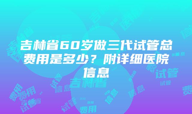 吉林省60岁做三代试管总费用是多少？附详细医院信息