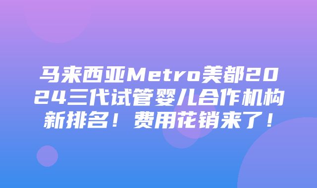 马来西亚Metro美都2024三代试管婴儿合作机构新排名！费用花销来了！