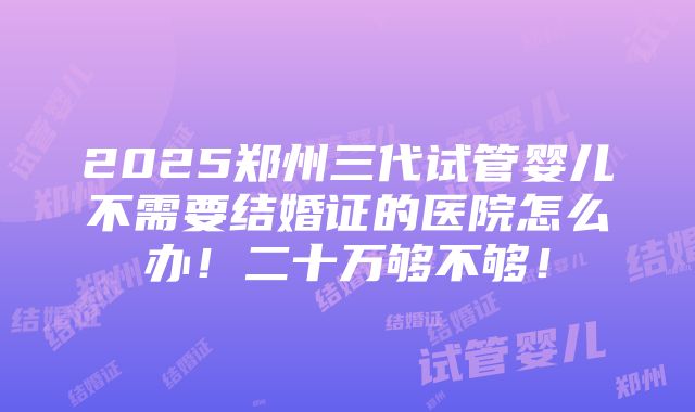 2025郑州三代试管婴儿不需要结婚证的医院怎么办！二十万够不够！