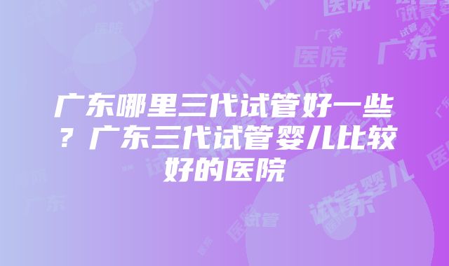 广东哪里三代试管好一些？广东三代试管婴儿比较好的医院