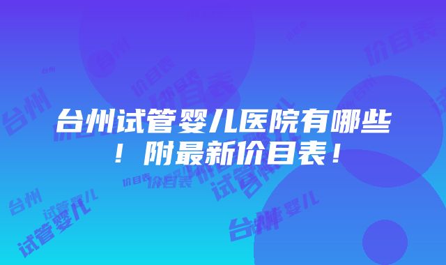 台州试管婴儿医院有哪些！附最新价目表！