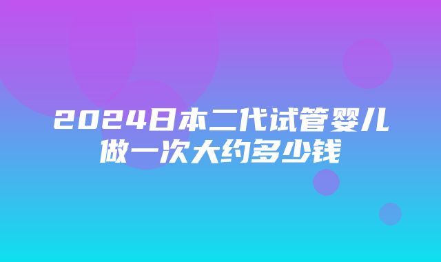 2024日本二代试管婴儿做一次大约多少钱