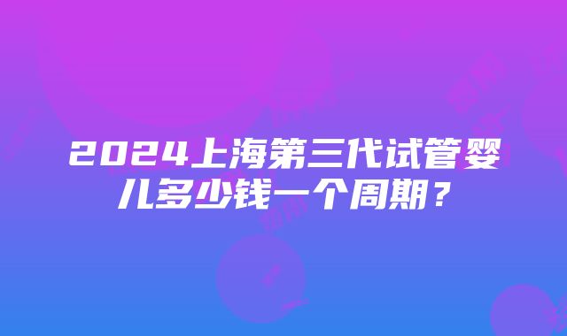 2024上海第三代试管婴儿多少钱一个周期？