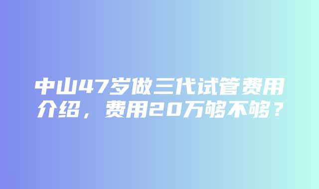 中山47岁做三代试管费用介绍，费用20万够不够？