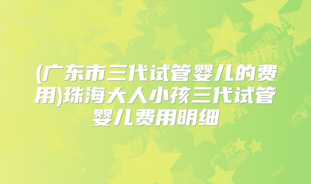 (广东市三代试管婴儿的费用)珠海大人小孩三代试管婴儿费用明细