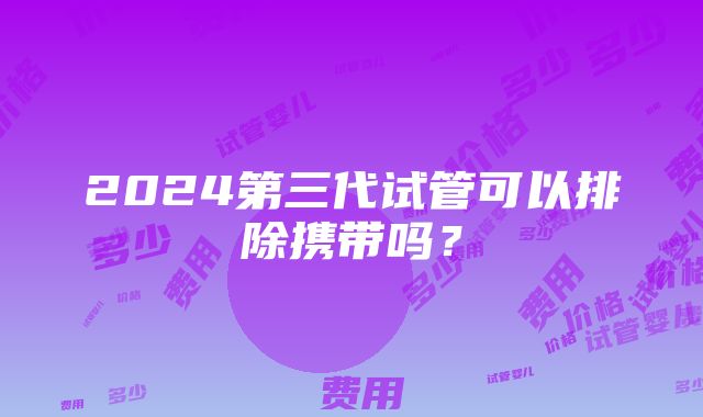 2024第三代试管可以排除携带吗？