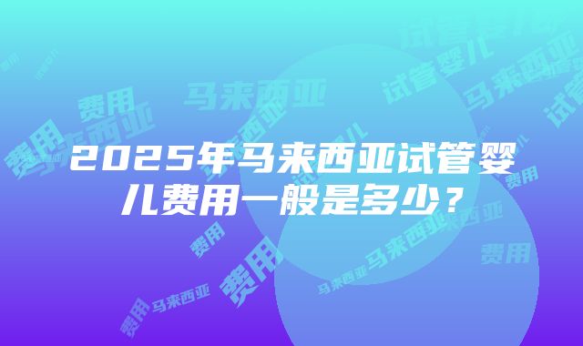 2025年马来西亚试管婴儿费用一般是多少？