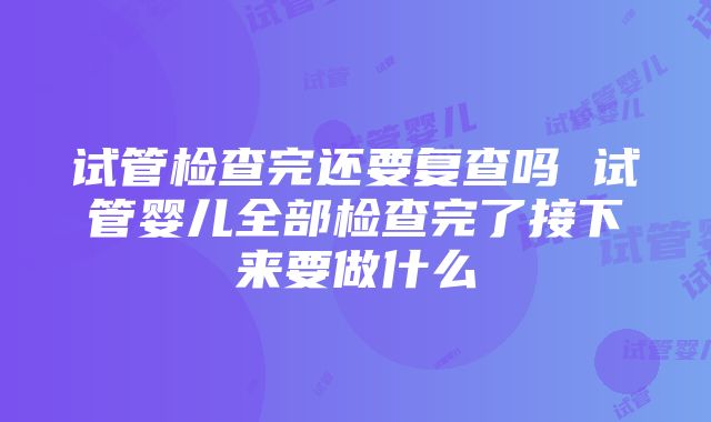 试管检查完还要复查吗 试管婴儿全部检查完了接下来要做什么