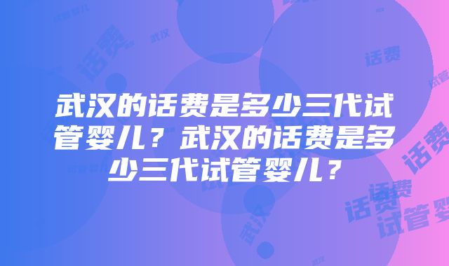 武汉的话费是多少三代试管婴儿？武汉的话费是多少三代试管婴儿？