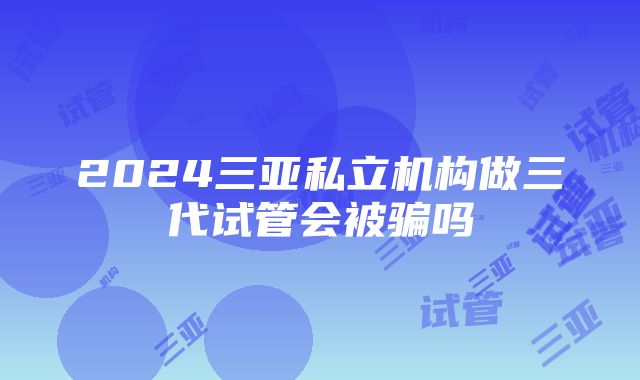 2024三亚私立机构做三代试管会被骗吗