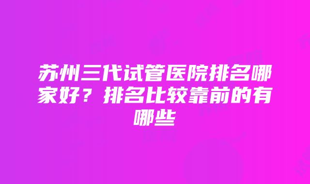 苏州三代试管医院排名哪家好？排名比较靠前的有哪些