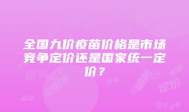 全国九价疫苗价格是市场竞争定价还是国家统一定价？