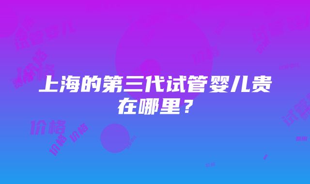 上海的第三代试管婴儿贵在哪里？