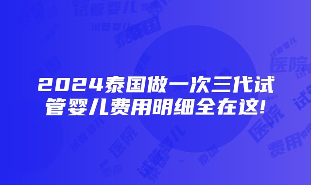 2024泰国做一次三代试管婴儿费用明细全在这!