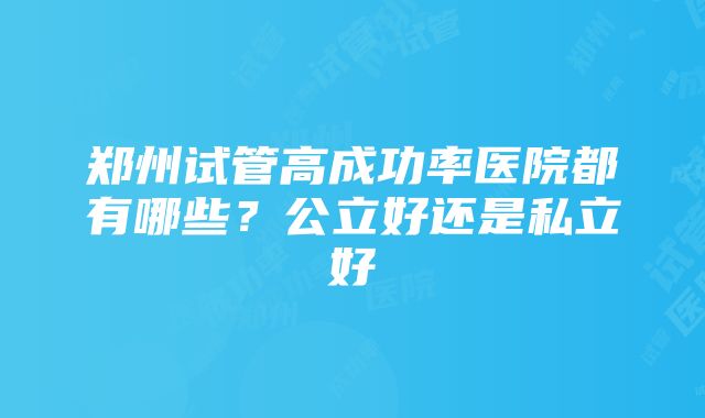 郑州试管高成功率医院都有哪些？公立好还是私立好