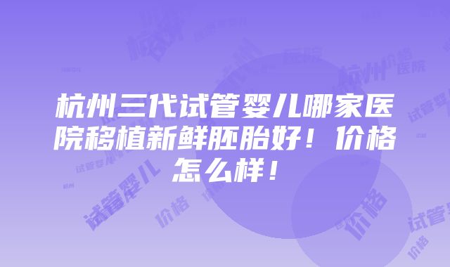 杭州三代试管婴儿哪家医院移植新鲜胚胎好！价格怎么样！