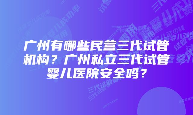 广州有哪些民营三代试管机构？广州私立三代试管婴儿医院安全吗？