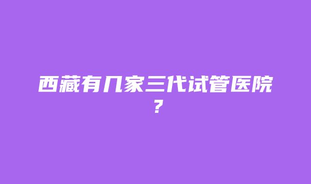 西藏有几家三代试管医院？