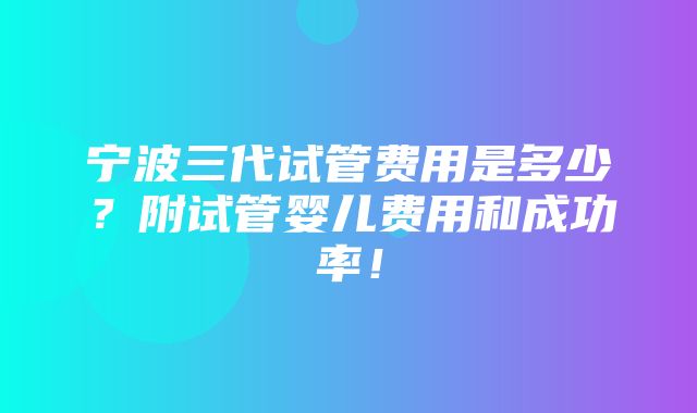 宁波三代试管费用是多少？附试管婴儿费用和成功率！