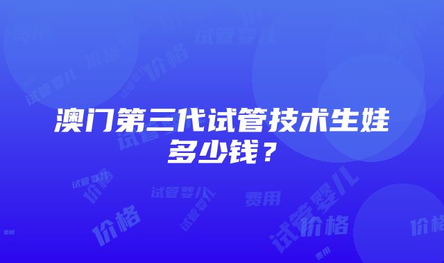 澳门第三代试管技术生娃多少钱？