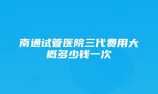 南通试管医院三代费用大概多少钱一次