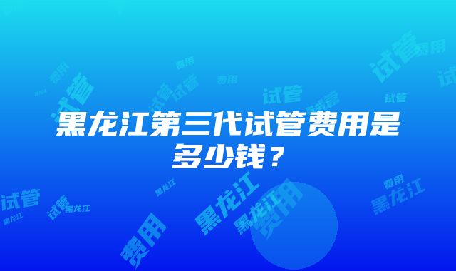 黑龙江第三代试管费用是多少钱？