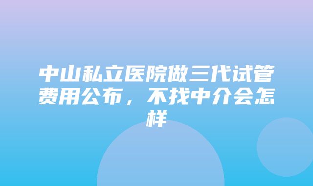 中山私立医院做三代试管费用公布，不找中介会怎样