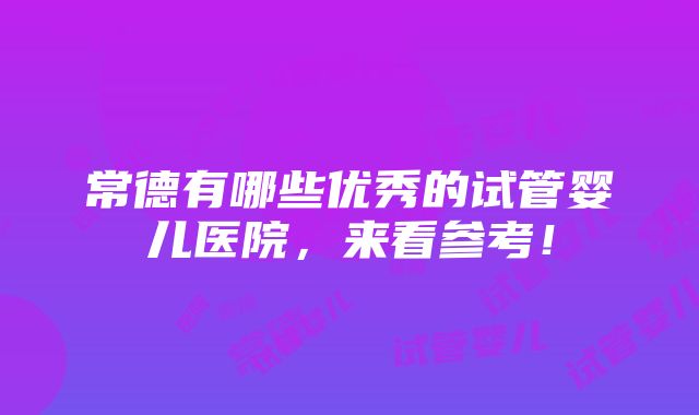 常德有哪些优秀的试管婴儿医院，来看参考！