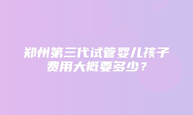 郑州第三代试管婴儿孩子费用大概要多少？