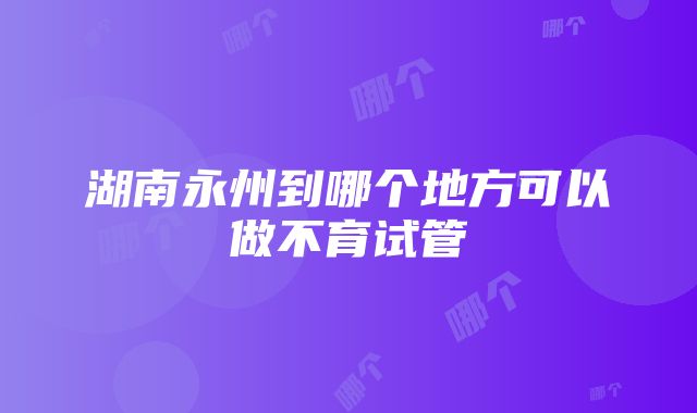 湖南永州到哪个地方可以做不育试管