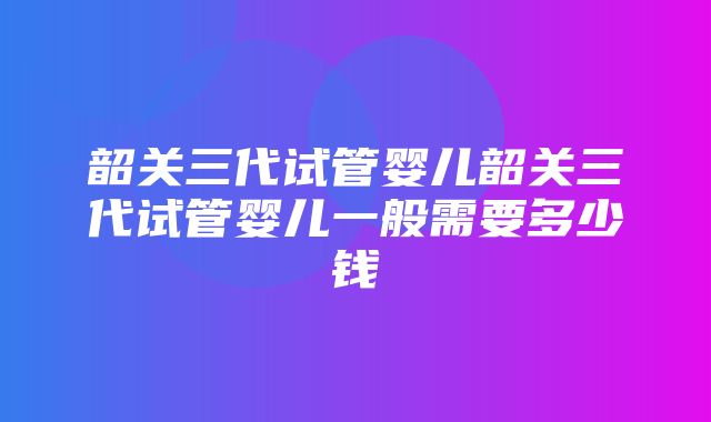 韶关三代试管婴儿韶关三代试管婴儿一般需要多少钱