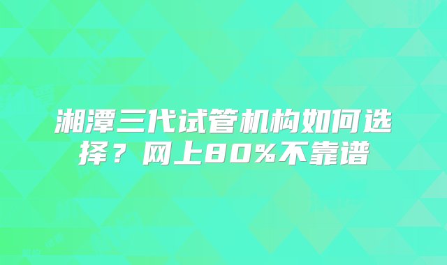 湘潭三代试管机构如何选择？网上80%不靠谱