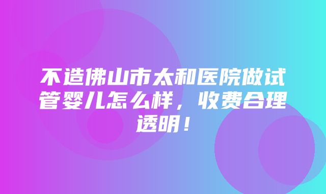 不造佛山市太和医院做试管婴儿怎么样，收费合理透明！